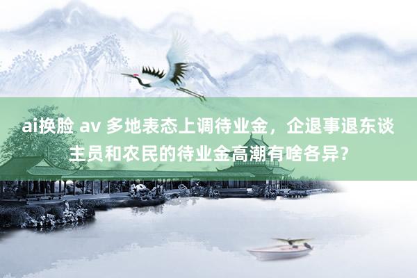 ai换脸 av 多地表态上调待业金，企退事退东谈主员和农民的待业金高潮有啥各异？