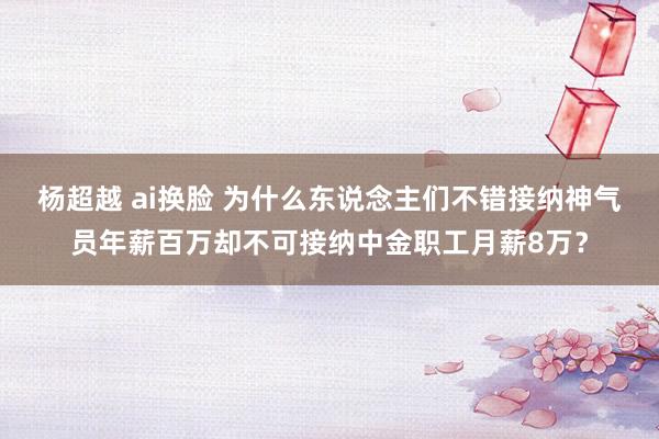 杨超越 ai换脸 为什么东说念主们不错接纳神气员年薪百万却不可接纳中金职工月薪8万？