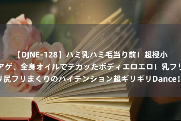 【DJNE-128】ハミ乳ハミ毛当り前！超極小ビキニでテンションアゲアゲ、全身オイルでテカッたボディエロエロ！乳フリ尻フリまくりのハイテンション超ギリギリDance！！ 2 危废暂存间若何甩掉