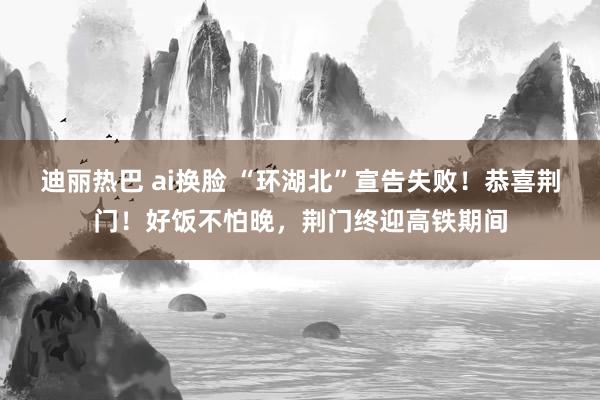 迪丽热巴 ai换脸 “环湖北”宣告失败！恭喜荆门！好饭不怕晚，荆门终迎高铁期间