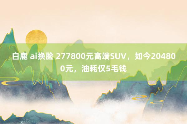 白鹿 ai换脸 277800元高端SUV，如今204800元，油耗仅5毛钱