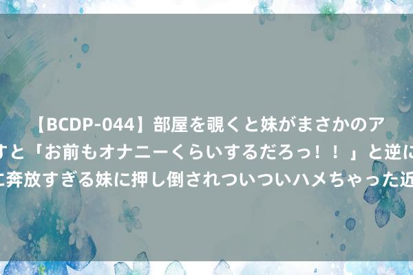 【BCDP-044】部屋を覗くと妹がまさかのアナルオナニー。問いただすと「お前もオナニーくらいするだろっ！！」と逆に襲われたボク…。性に奔放すぎる妹に押し倒されついついハメちゃった近親性交12編 F1：佩雷兹的红牛席位稳了，马尔科力挺：他是最稳当的！