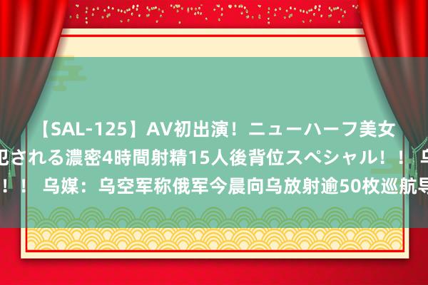 【SAL-125】AV初出演！ニューハーフ美女達が強烈バックで全員犯される濃密4時間射精15人後背位スペシャル！！ 乌媒：乌空军称俄军今晨向乌放射逾50枚巡航导弹，“44枚被击落”