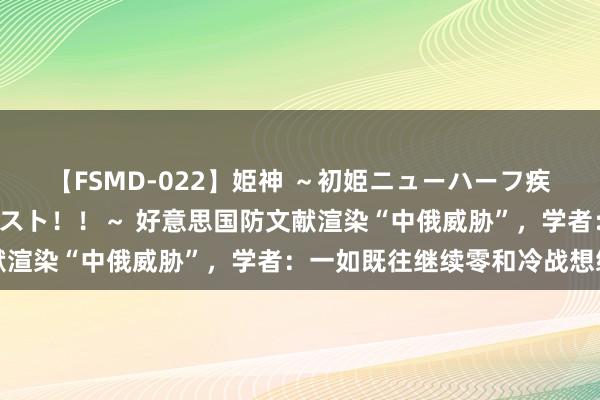 【FSMD-022】姫神 ～初姫ニューハーフ疾風怒濤の初撮り4時間ベスト！！～ 好意思国防文献渲染“中俄威胁”，学者：一如既往继续零和冷战想维