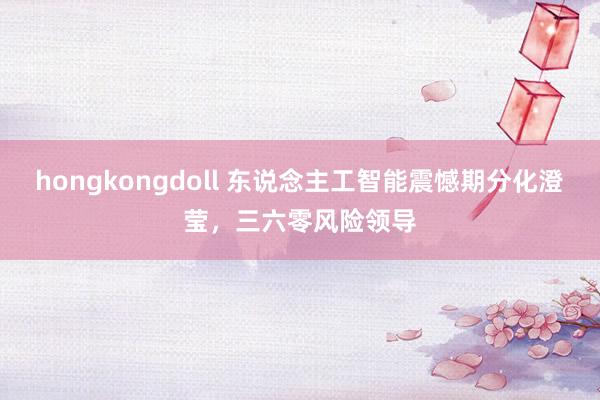 hongkongdoll 东说念主工智能震憾期分化澄莹，三六零风险领导