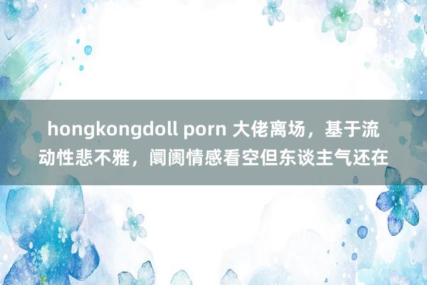 hongkongdoll porn 大佬离场，基于流动性悲不雅，阛阓情感看空但东谈主气还在