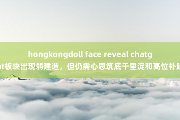 hongkongdoll face reveal chatgpt板块出现弱建造，但仍需心思筑底千里淀和高位补跌