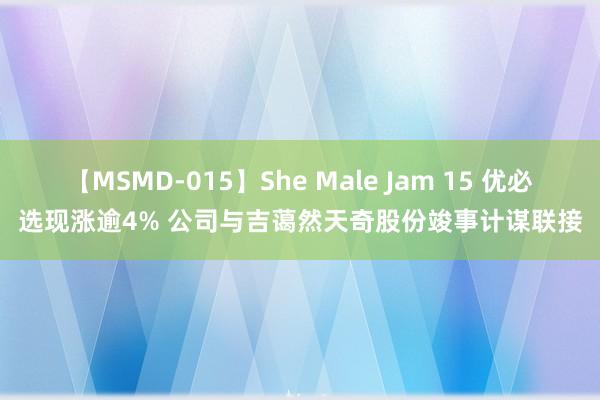 【MSMD-015】She Male Jam 15 优必选现涨逾4% 公司与吉蔼然天奇股份竣事计谋联接