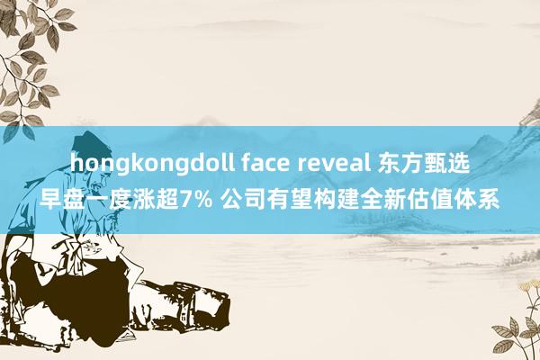 hongkongdoll face reveal 东方甄选早盘一度涨超7% 公司有望构建全新估值体系