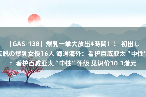 【GAS-138】爆乳一挙大放出4時間！！ 初出し！すべて撮り下ろし 伝説の爆乳女優16人 海通海外：看护百威亚太“中性”评级 见识价10.1港元