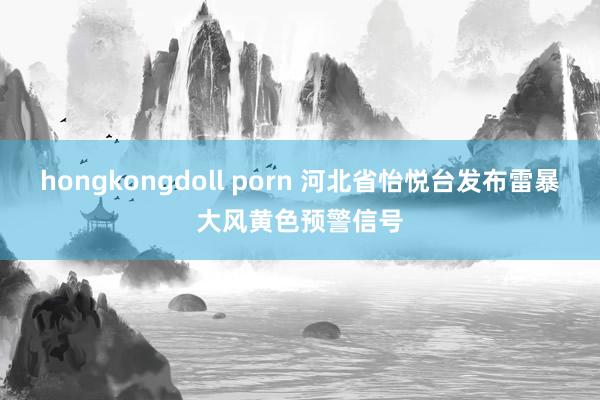 hongkongdoll porn 河北省怡悦台发布雷暴大风黄色预警信号