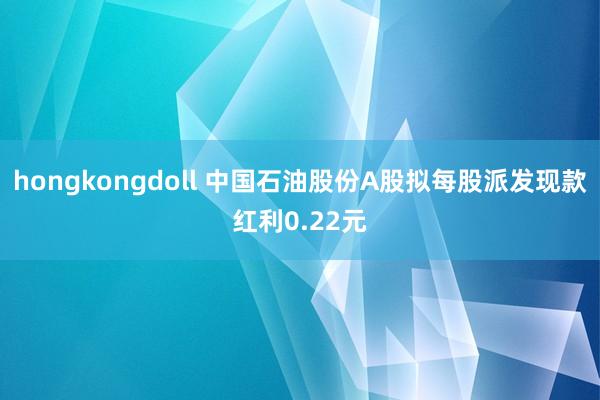 hongkongdoll 中国石油股份A股拟每股派发现款红利0.22元