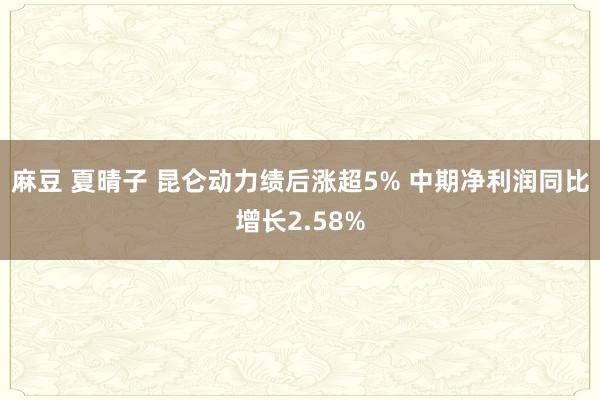 麻豆 夏晴子 昆仑动力绩后涨超5% 中期净利润同比增长2.58%