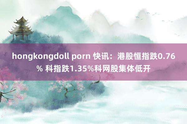 hongkongdoll porn 快讯：港股恒指跌0.76% 科指跌1.35%科网股集体低开