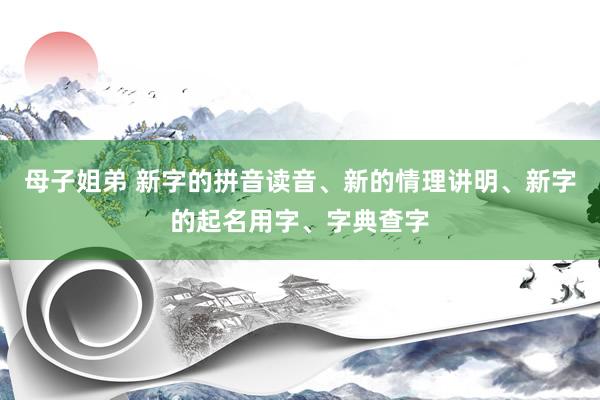 母子姐弟 新字的拼音读音、新的情理讲明、新字的起名用字、字典查字