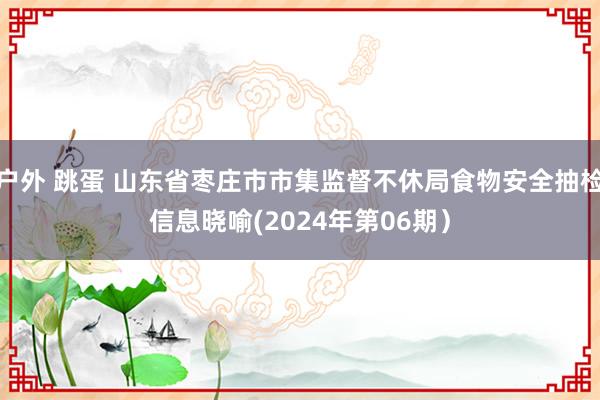 户外 跳蛋 山东省枣庄市市集监督不休局食物安全抽检信息晓喻(2024年第06期）