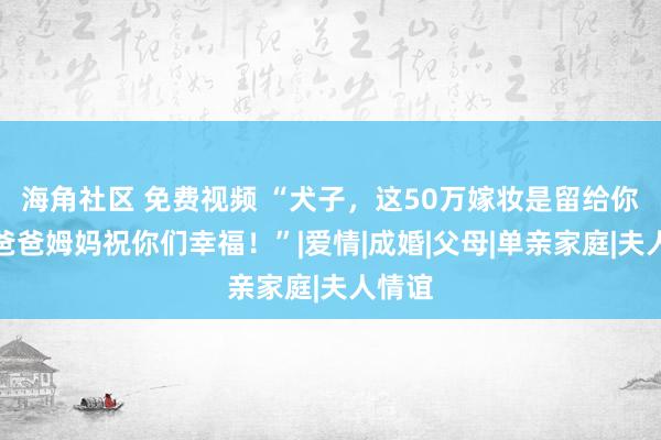 海角社区 免费视频 “犬子，这50万嫁妆是留给你的，爸爸姆妈祝你们幸福！”|爱情|成婚|父母|单亲家庭|夫人情谊