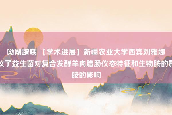 呦剐蹭哦 【学术进展】新疆农业大学西宾刘雅娜筹议了益生菌对复合发酵羊肉腊肠仪态特征和生物胺的影响