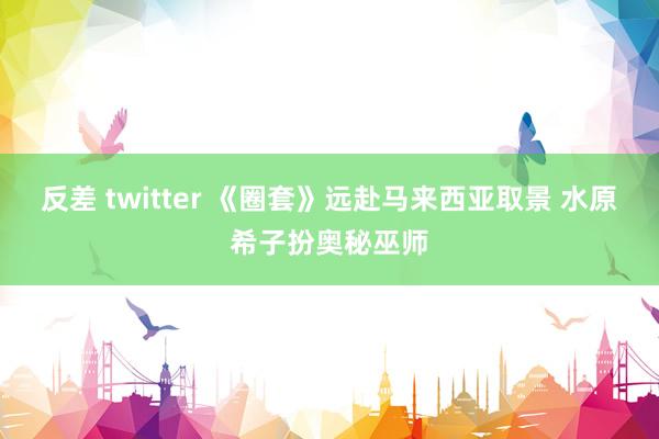 反差 twitter 《圈套》远赴马来西亚取景 水原希子扮奥秘巫师