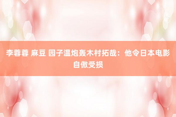 李蓉蓉 麻豆 园子温炮轰木村拓哉：他令日本电影自傲受损