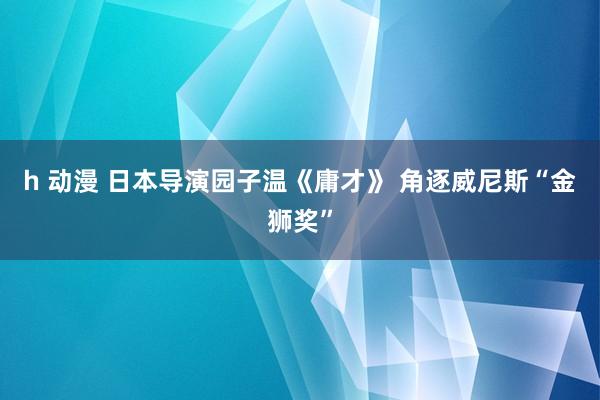 h 动漫 日本导演园子温《庸才》 角逐威尼斯“金狮奖”