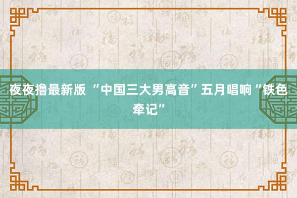 夜夜撸最新版 “中国三大男高音”五月唱响“铁色牵记”