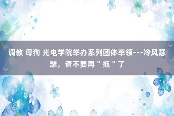 调教 母狗 光电学院举办系列团体率领---冷风瑟瑟，请不要再＂拖＂了