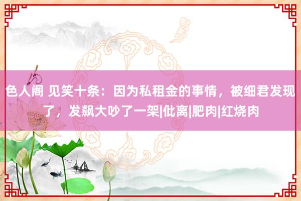 色人阁 见笑十条：因为私租金的事情，被细君发现了，发飙大吵了一架|仳离|肥肉|红烧肉