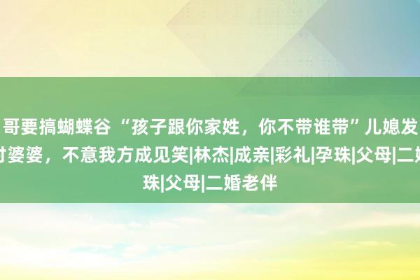 哥要搞蝴蝶谷 “孩子跟你家姓，你不带谁带”儿媳发圈声讨婆婆，不意我方成见笑|林杰|成亲|彩礼|孕珠|父母|二婚老伴