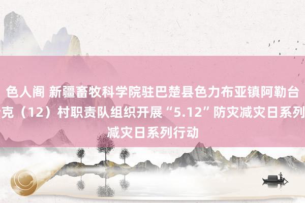 色人阁 新疆畜牧科学院驻巴楚县色力布亚镇阿勒台开斯克（12）村职责队组织开展“5.12”防灾减灾日系列行动