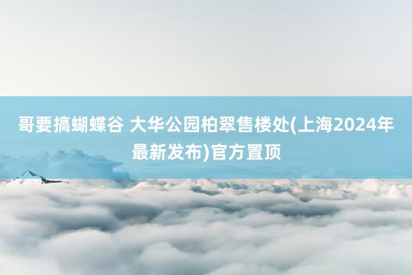 哥要搞蝴蝶谷 大华公园柏翠售楼处(上海2024年最新发布)官方置顶