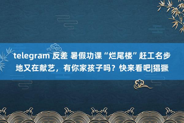 telegram 反差 暑假功课“烂尾楼”赶工名步地又在献艺，有你家孩子吗？快来看吧|猖獗