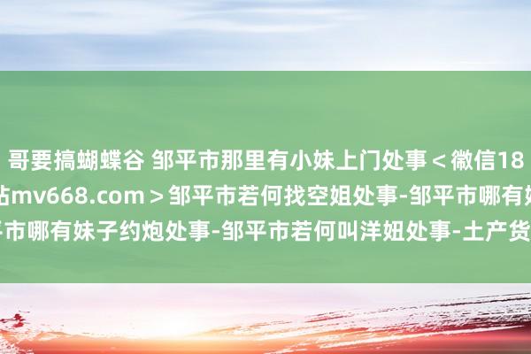 哥要搞蝴蝶谷 邹平市那里有小妹上门处事＜幑信187-4472看妹选妹網站mv668.com＞邹平市若何找空姐处事-邹平市哪有妹子约炮处事-邹平市若何叫洋妞处事-土产货找隔邻姑娘店.htm招聘