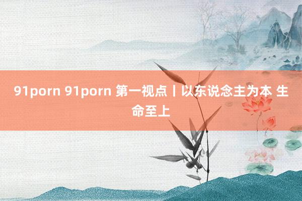 91porn 91porn 第一视点丨以东说念主为本 生命至上