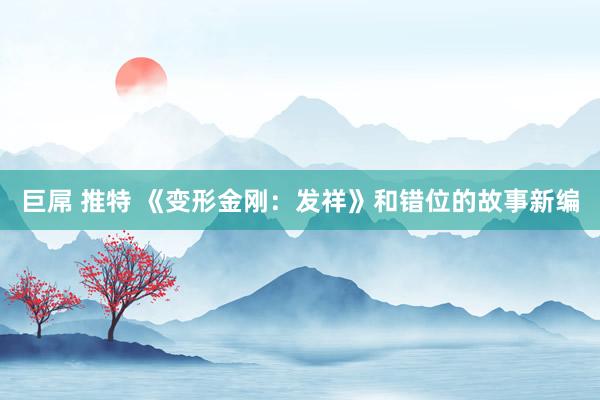 巨屌 推特 《变形金刚：发祥》和错位的故事新编